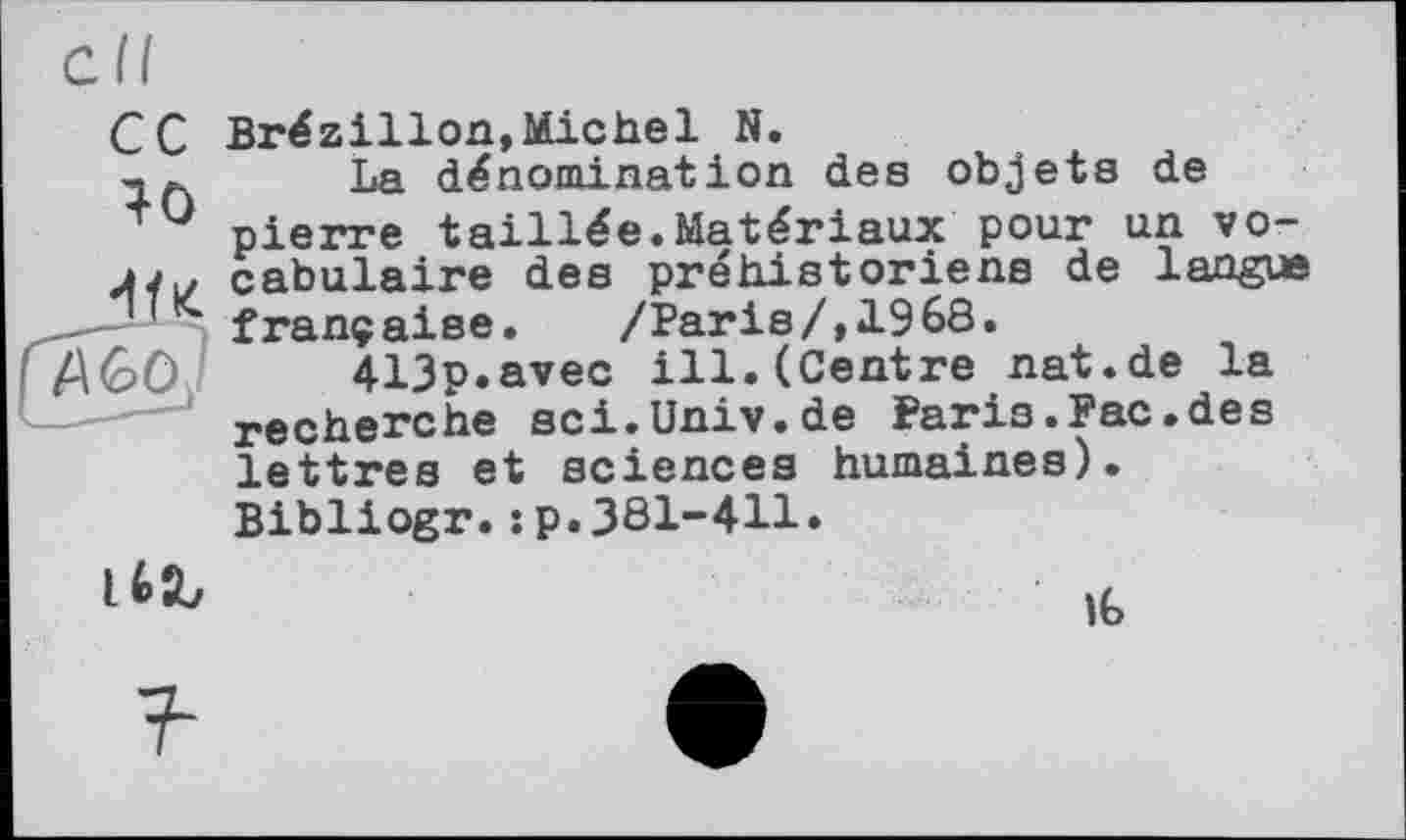 ﻿сс
40
Brézillon,Michel N.
La dénomination des objets de pierre taillée.Matériaux pour un vocabulaire des préhistoriens de langue franç aise.	/Paris/,1968.
413p.avec ill.(Centre nat.de la recherche sci.Univ.de Faris.Рас.des lettres et sciences humaines).
Bibliogr.:p.381-411»